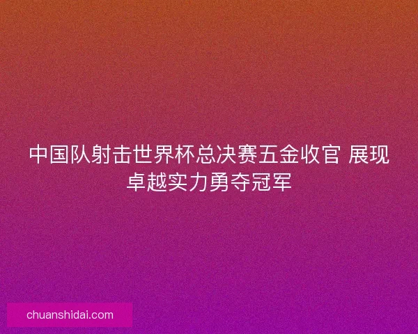 中国队射击世界杯总决赛五金收官 展现卓越实力勇夺冠军