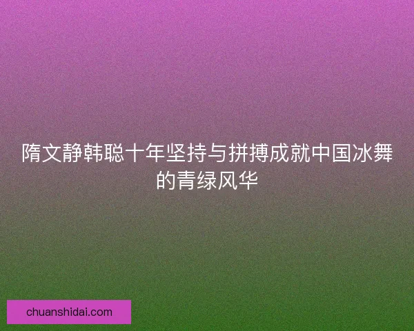 隋文静韩聪十年坚持与拼搏成就中国冰舞的青绿风华
